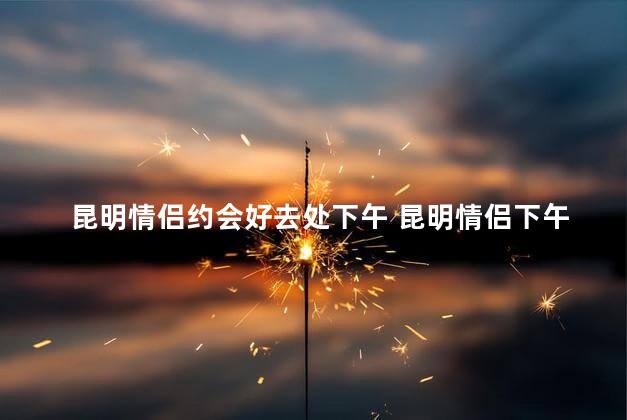 昆明情侣约会好去处下午 昆明情侣下午约会最佳去处